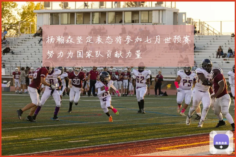 杨瀚森坚定表态将参加七月世预赛努力为国家队贡献力量