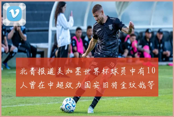 北青报道美加墨世界杯球员中有10人曾在中超效力国安旧将金玟哉等三人入选
