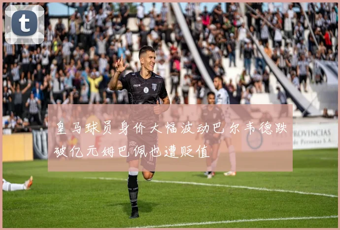 皇马球员身价大幅波动巴尔韦德跌破亿元姆巴佩也遭贬值