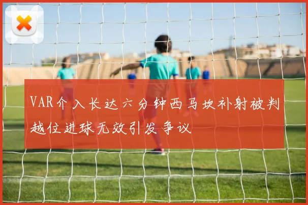 VAR介入长达六分钟西马坎补射被判越位进球无效引发争议