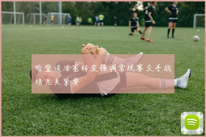 哈登谈活塞转变强调常规赛交手战绩无关紧要