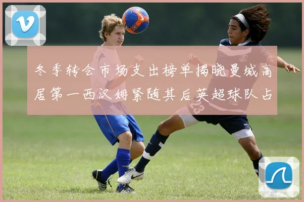 冬季转会市场支出榜单揭晓曼城高居第一西汉姆紧随其后英超球队占据五席