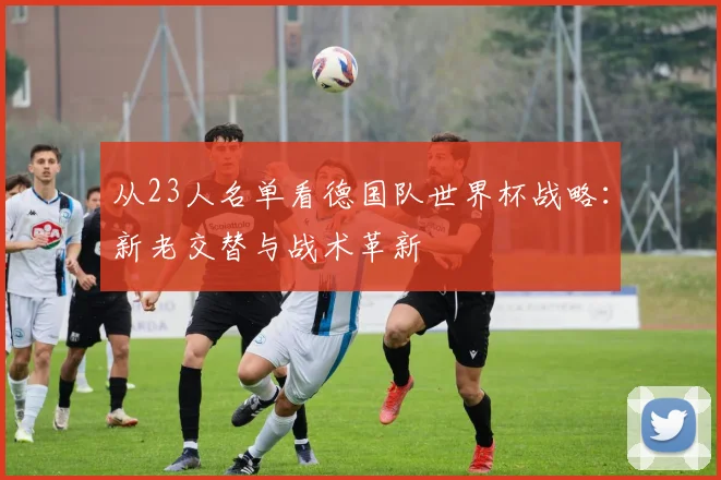 从23人名单看德国队世界杯战略：新老交替与战术革新