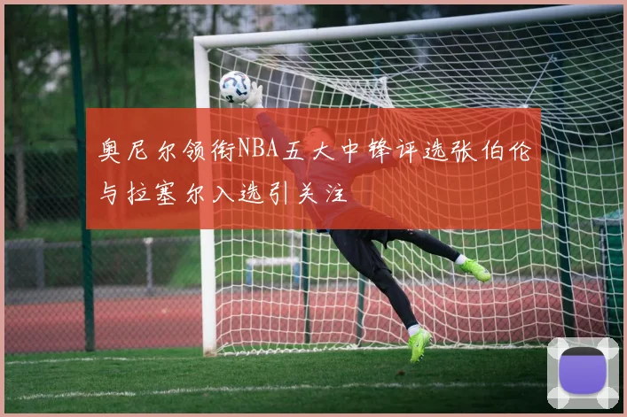 奥尼尔领衔NBA五大中锋评选张伯伦与拉塞尔入选引关注