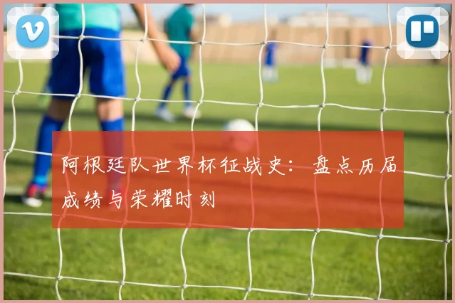 阿根廷队世界杯征战史：盘点历届成绩与荣耀时刻